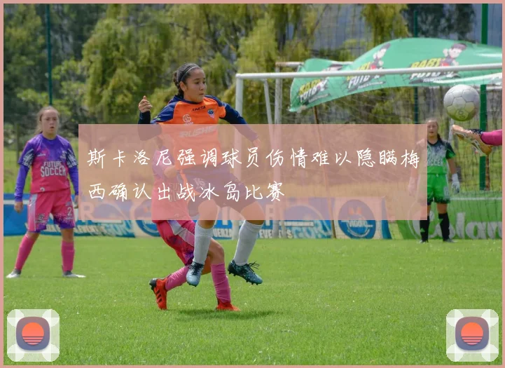 斯卡洛尼强调球员伤情难以隐瞒梅西确认出战冰岛比赛